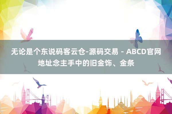 无论是个东说码客云仓-源码交易 - ABCD官网地址念主手中的旧金饰、金条