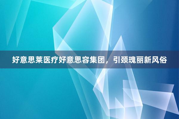 好意思莱医疗好意思容集团，引颈瑰丽新风俗